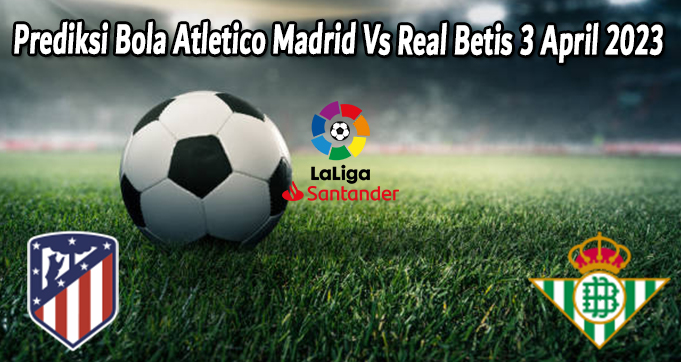 Prediksi Bola Atletico Madrid Vs Real Betis 3 April 2023
