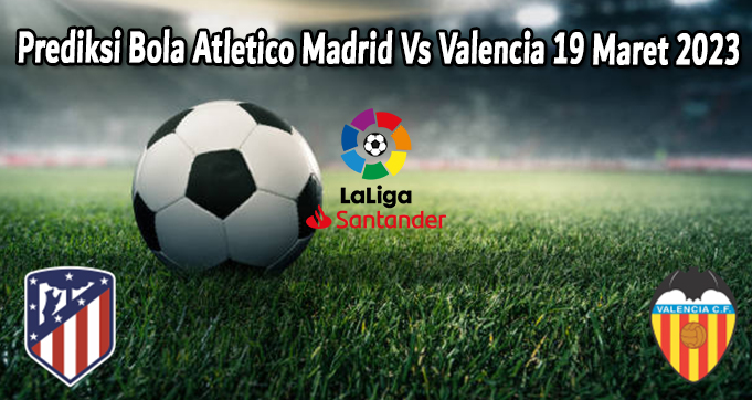 Prediksi Bola Atletico Madrid Vs Valencia 19 Maret 2023
