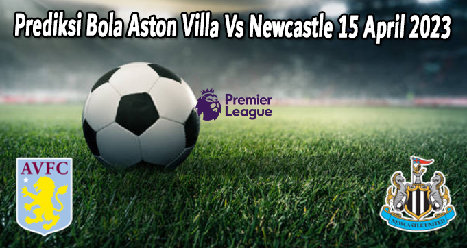 Prediksi Bola Aston Villa Vs Newcastle 15 April 2023