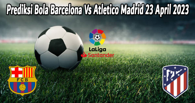 Prediksi Bola Barcelona Vs Atletico Madrid 23 April 2023