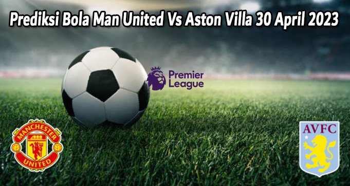 Prediksi Bola Man United Vs Aston Villa 30 April 2023