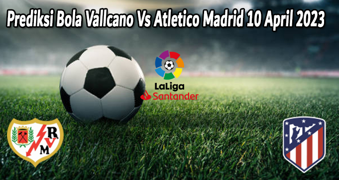Prediksi Bola Vallcano Vs Atletico Madrid 10 April 2023 